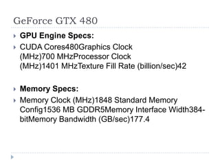 GeForce GTX 480GPU Engine Specs:CUDA Cores480Graphics Clock (MHz)700 MHzProcessor Clock (MHz)1401 MHzTexture Fill Rate (billion/sec)42 Memory Specs:Memory Clock (MHz)1848 Standard Memory Config1536 MB GDDR5Memory Interface Width384-bitMemory Bandwidth (GB/sec)177.4