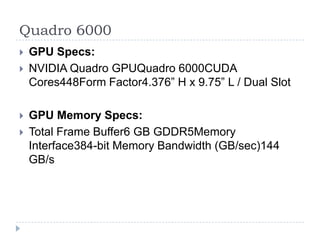 Quadro 6000GPU Specs:NVIDIA QuadroGPUQuadro 6000CUDA Cores448Form Factor4.376” H x 9.75” L / Dual SlotGPU Memory Specs:Total Frame Buffer6 GB GDDR5Memory Interface384-bit Memory Bandwidth (GB/sec)144 GB/s 