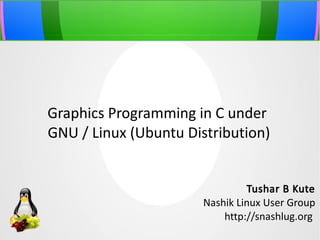 Graphics Programming in C under
GNU / Linux (Ubuntu Distribution)
Tushar B Kute
Nashik Linux User Group
http://snashlug.org

 