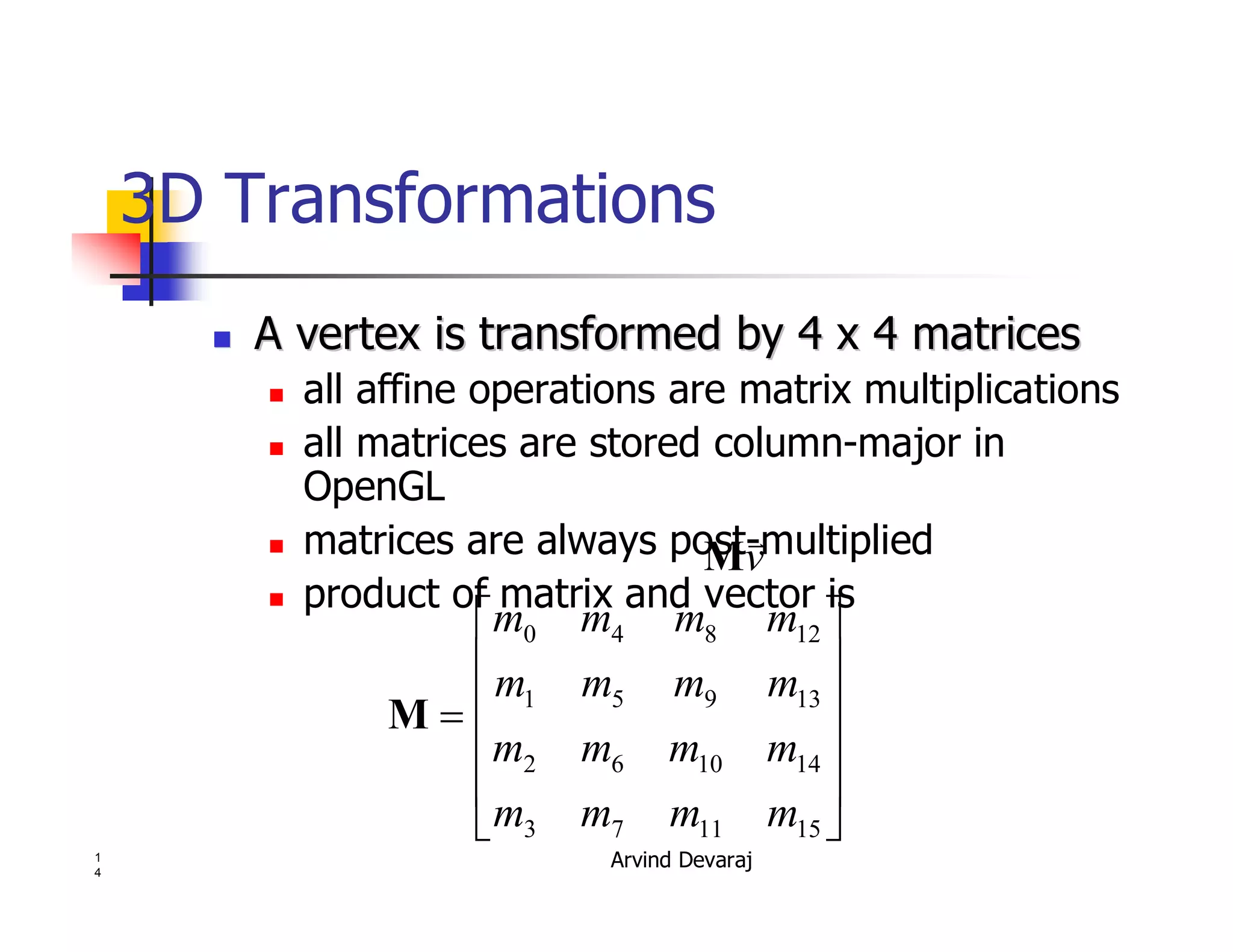 Arvind Devaraj1
4
3D Transformations
�� A vertex is transformed by 4 x 4 matricesA vertex is transformed by 4 x 4 matrices
� all affine operations are matrix multiplications
� all matrices are stored column-major in
OpenGL
� matrices are always post-multiplied
� product of matrix and vector is
v
�
M
�
�
�
�
�
�
�
�
�
�
�
�
�
151173
141062
13951
12840
mmmm
mmmm
mmmm
mmmm
M
 