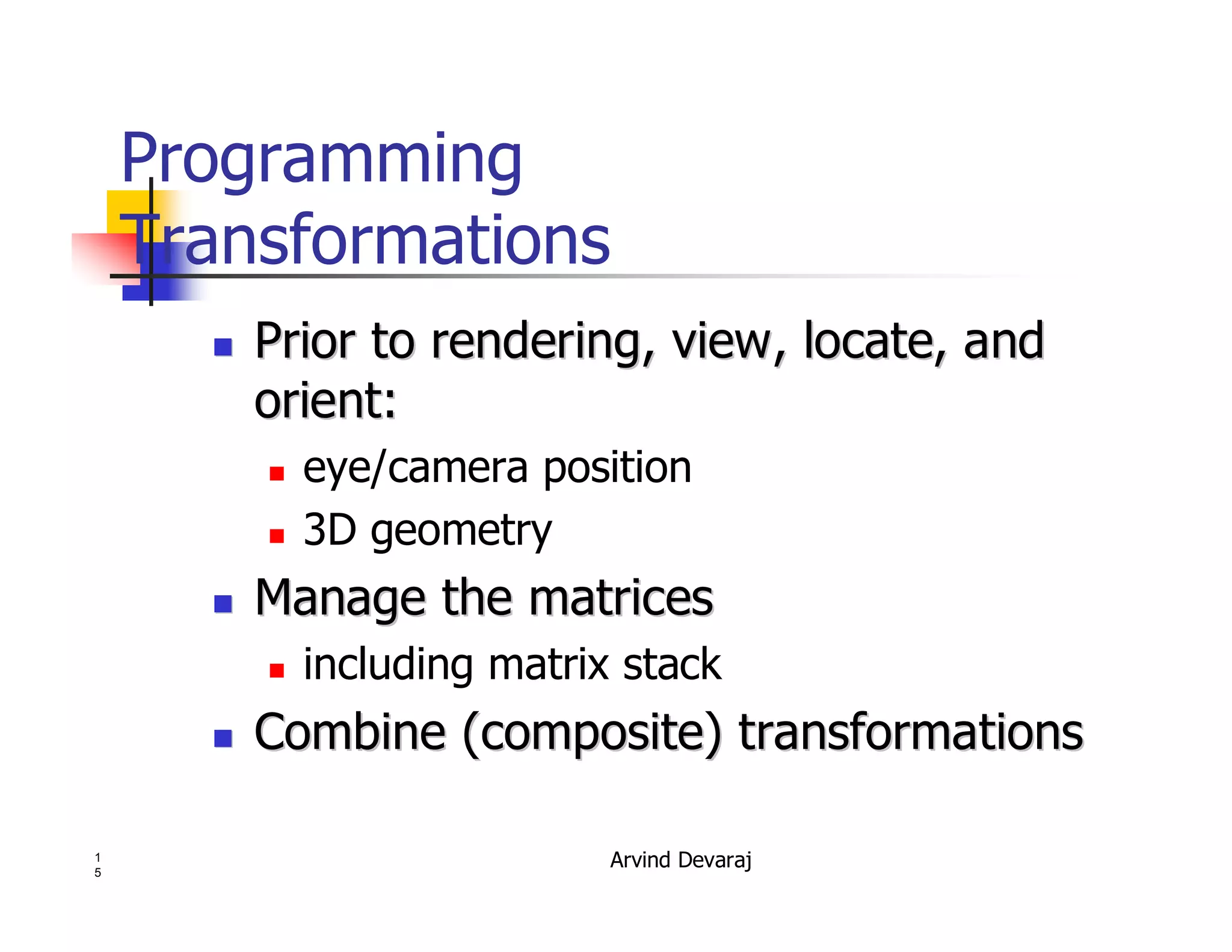 Arvind Devaraj1
5
Programming
Transformations
�� Prior to rendering, view, locate, andPrior to rendering, view, locate, and
orient:orient:
� eye/camera position
� 3D geometry
�� Manage the matricesManage the matrices
� including matrix stack
�� Combine (composite) transformationsCombine (composite) transformations
 