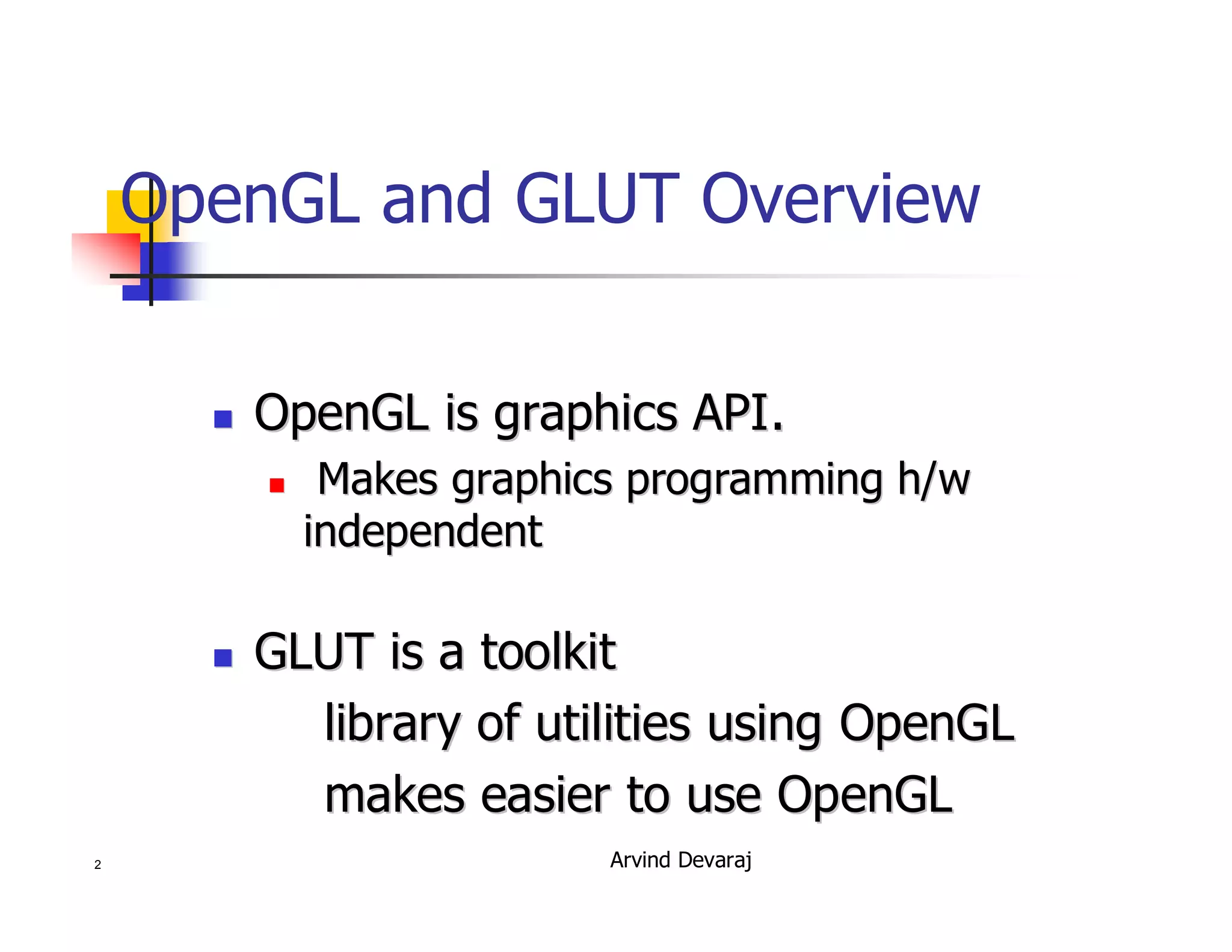 Arvind Devaraj2
OpenGL and GLUT Overview
�� OpenGL is graphics API.OpenGL is graphics API.
�� Makes graphics programmingMakes graphics programming h/wh/w
independentindependent
�� GLUT is a toolkitGLUT is a toolkit
library of utilities using OpenGLlibrary of utilities using OpenGL
makes easier to use OpenGLmakes easier to use OpenGL
 