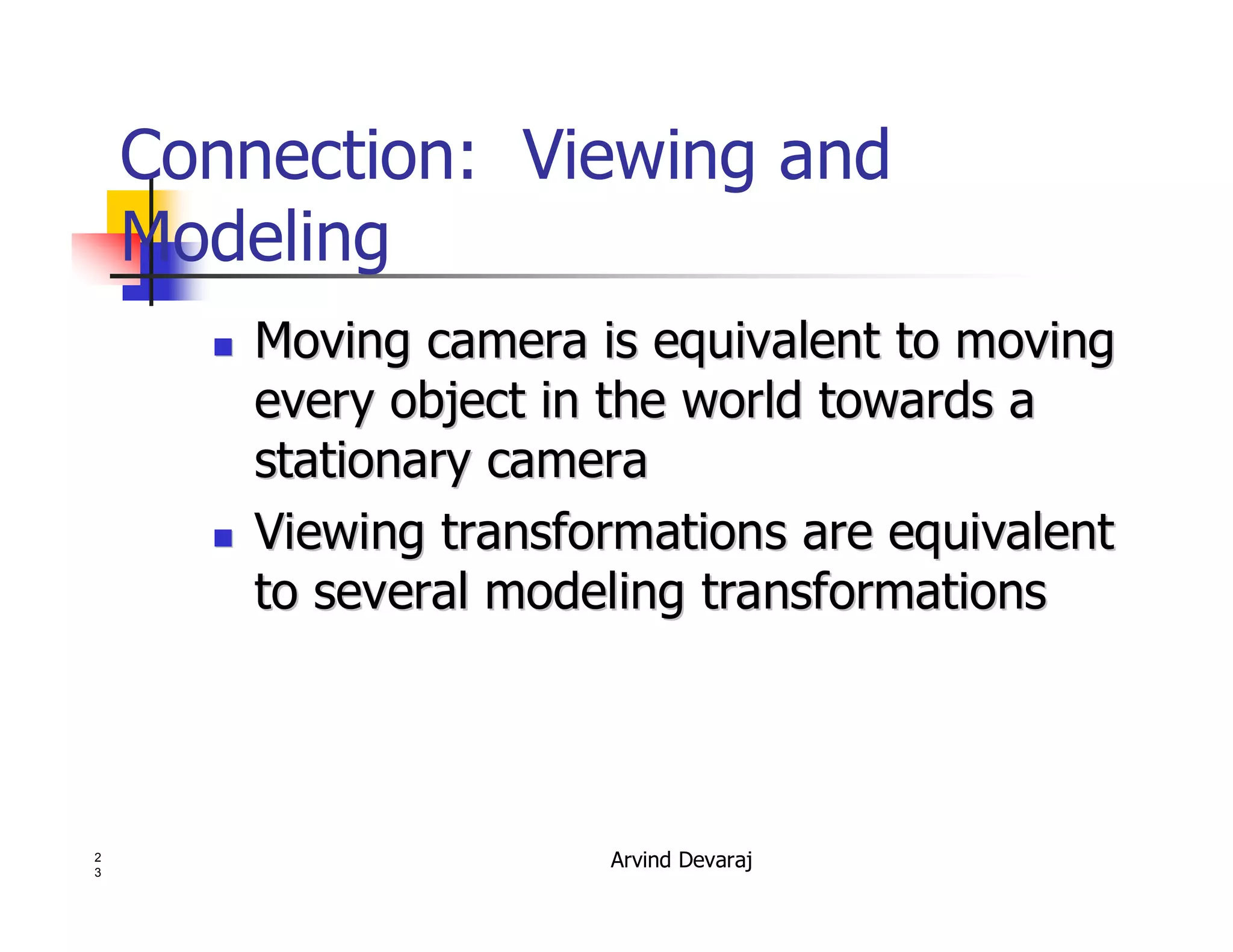 Arvind Devaraj2
3
Connection: Viewing and
Modeling
�� Moving camera is equivalent to movingMoving camera is equivalent to moving
every object in the world towards aevery object in the world towards a
stationary camerastationary camera
�� Viewing transformations are equivalentViewing transformations are equivalent
to several modeling transformationsto several modeling transformations
 