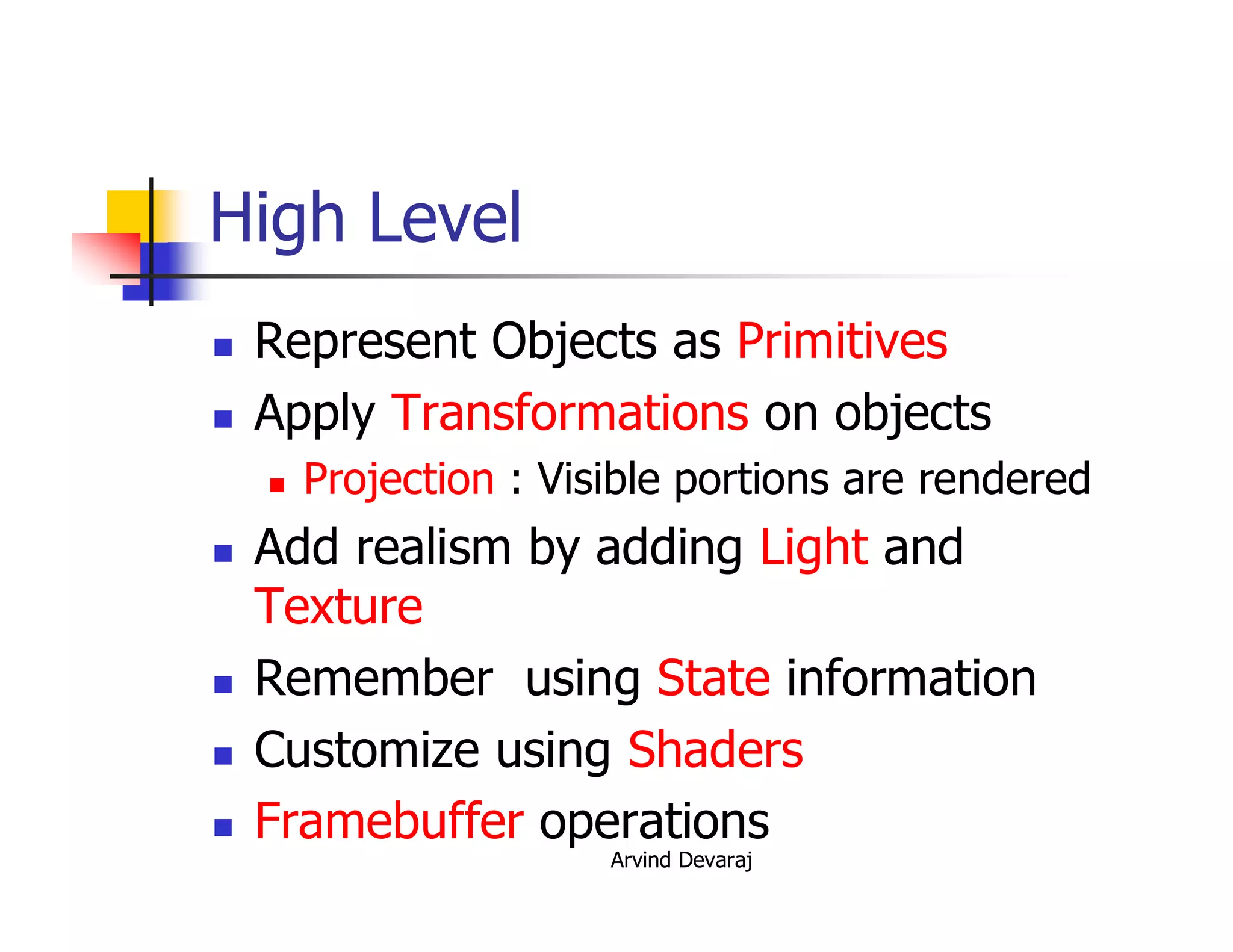 Arvind Devaraj
High Level
� Represent Objects as Primitives
� Apply Transformations on objects
� Projection : Visible portions are rendered
� Add realism by adding Light and
Texture
� Remember using State information
� Customize using Shaders
� Framebuffer operations
 