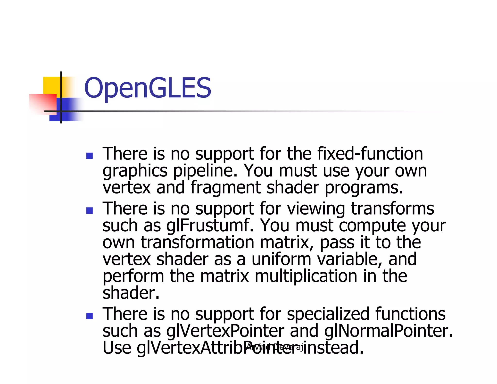 Arvind Devaraj
OpenGLES
� There is no support for the fixed-function
graphics pipeline. You must use your own
vertex and fragment shader programs.
� There is no support for viewing transforms
such as glFrustumf. You must compute your
own transformation matrix, pass it to the
vertex shader as a uniform variable, and
perform the matrix multiplication in the
shader.
� There is no support for specialized functions
such as glVertexPointer and glNormalPointer.
Use glVertexAttribPointer instead.
 