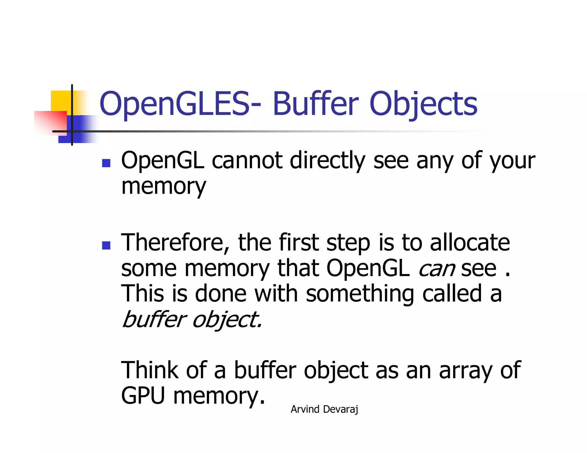 Arvind Devaraj
OpenGLES- Buffer Objects
� OpenGL cannot directly see any of your
memory
� Therefore, the first step is to allocate
some memory that OpenGL can see .
This is done with something called a
buffer object.
Think of a buffer object as an array of
GPU memory.
 