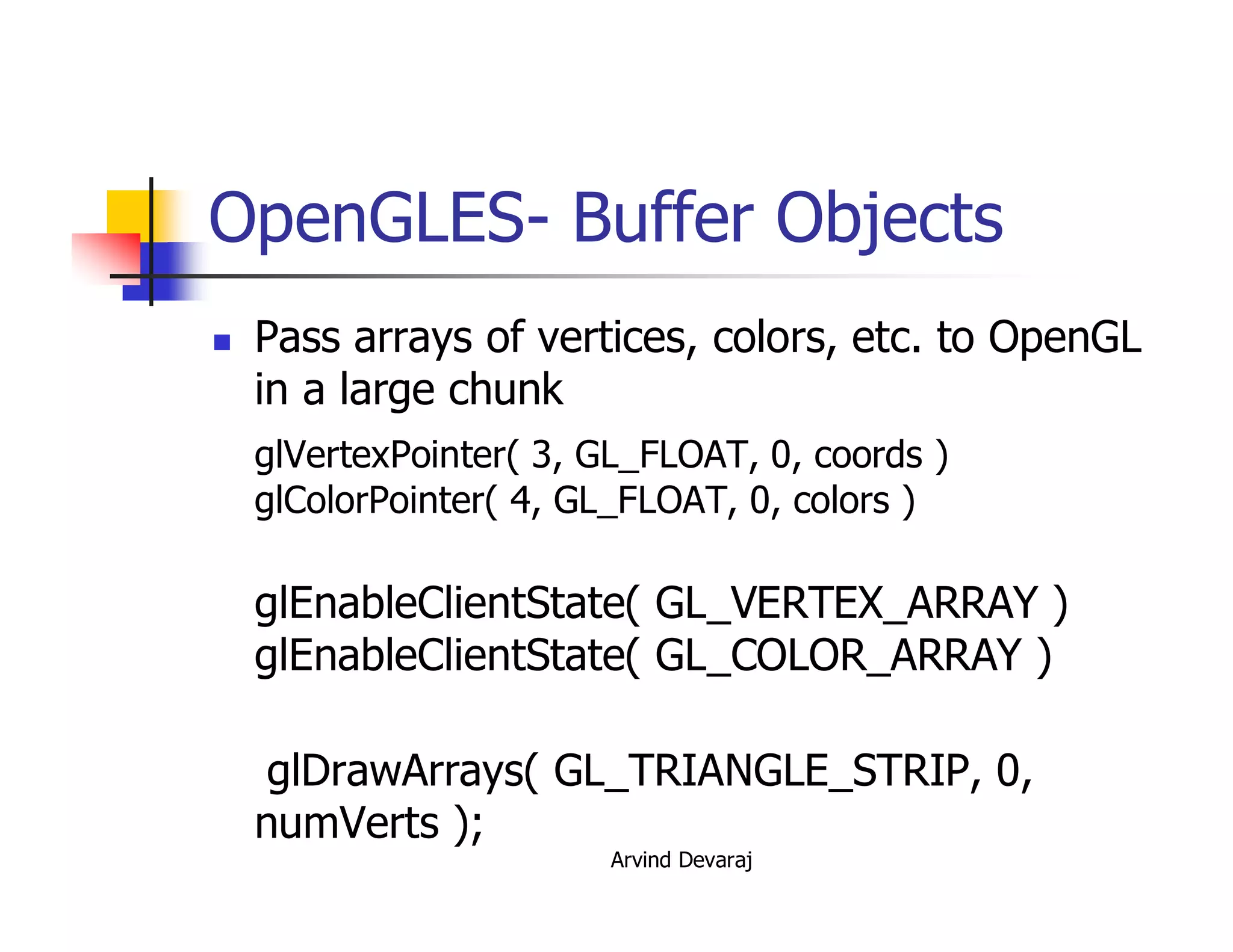 Arvind Devaraj
OpenGLES- Buffer Objects
� Pass arrays of vertices, colors, etc. to OpenGL
in a large chunk
glVertexPointer( 3, GL_FLOAT, 0, coords )
glColorPointer( 4, GL_FLOAT, 0, colors )
glEnableClientState( GL_VERTEX_ARRAY )
glEnableClientState( GL_COLOR_ARRAY )
glDrawArrays( GL_TRIANGLE_STRIP, 0,
numVerts );
 