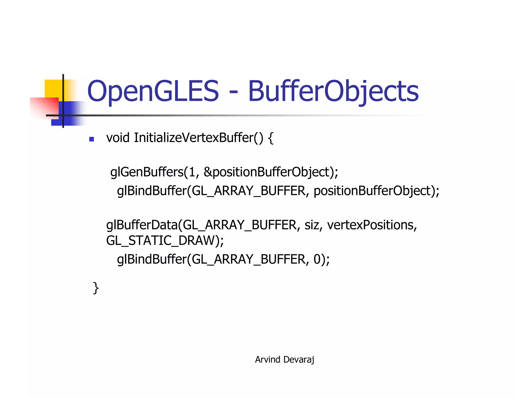 Arvind Devaraj
OpenGLES - BufferObjects
� void InitializeVertexBuffer() {
glGenBuffers(1, &positionBufferObject);
glBindBuffer(GL_ARRAY_BUFFER, positionBufferObject);
glBufferData(GL_ARRAY_BUFFER, siz, vertexPositions,
GL_STATIC_DRAW);
glBindBuffer(GL_ARRAY_BUFFER, 0);
}
 