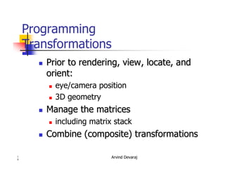 Arvind Devaraj1
5
Programming
Transformations
�� Prior to rendering, view, locate, andPrior to rendering, view, locate, and
orient:orient:
� eye/camera position
� 3D geometry
�� Manage the matricesManage the matrices
� including matrix stack
�� Combine (composite) transformationsCombine (composite) transformations
 