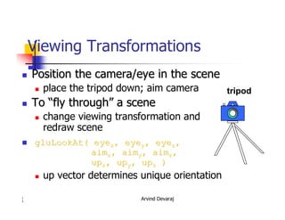Arvind Devaraj1
7
Viewing Transformations
�� Position the camera/eye in the scenePosition the camera/eye in the scene
� place the tripod down; aim camera
�� ToTo ““fly throughfly through”” a scenea scene
� change viewing transformation and
redraw scene
�� gluLookAtgluLookAt(( eyeeyexx,, eyeeyeyy,, eyeeyezz,,
aimaimxx,, aimaimyy,, aimaimzz,,
upupxx,, upupyy,, upupzz ))
� up vector determines unique orientation
tripod
 