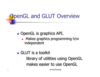 Arvind Devaraj2
OpenGL and GLUT Overview
�� OpenGL is graphics API.OpenGL is graphics API.
�� Makes graphics programmingMakes graphics programming h/wh/w
independentindependent
�� GLUT is a toolkitGLUT is a toolkit
library of utilities using OpenGLlibrary of utilities using OpenGL
makes easier to use OpenGLmakes easier to use OpenGL
 