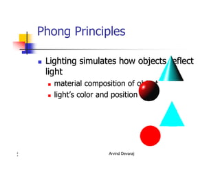 Arvind Devaraj2
7
Phong Principles
�� Lighting simulates how objects reflectLighting simulates how objects reflect
lightlight
� material composition of object
� light’s color and position
 