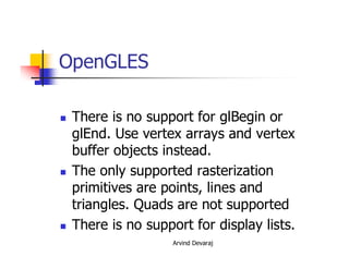 Arvind Devaraj
OpenGLES
� There is no support for glBegin or
glEnd. Use vertex arrays and vertex
buffer objects instead.
� The only supported rasterization
primitives are points, lines and
triangles. Quads are not supported
� There is no support for display lists.
 