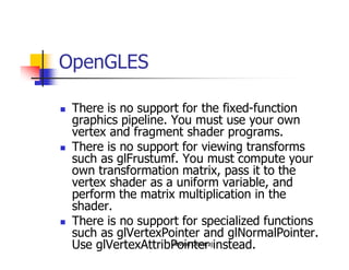 Arvind Devaraj
OpenGLES
� There is no support for the fixed-function
graphics pipeline. You must use your own
vertex and fragment shader programs.
� There is no support for viewing transforms
such as glFrustumf. You must compute your
own transformation matrix, pass it to the
vertex shader as a uniform variable, and
perform the matrix multiplication in the
shader.
� There is no support for specialized functions
such as glVertexPointer and glNormalPointer.
Use glVertexAttribPointer instead.
 