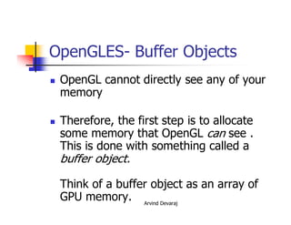 Arvind Devaraj
OpenGLES- Buffer Objects
� OpenGL cannot directly see any of your
memory
� Therefore, the first step is to allocate
some memory that OpenGL can see .
This is done with something called a
buffer object.
Think of a buffer object as an array of
GPU memory.
 