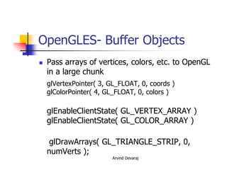 Arvind Devaraj
OpenGLES- Buffer Objects
� Pass arrays of vertices, colors, etc. to OpenGL
in a large chunk
glVertexPointer( 3, GL_FLOAT, 0, coords )
glColorPointer( 4, GL_FLOAT, 0, colors )
glEnableClientState( GL_VERTEX_ARRAY )
glEnableClientState( GL_COLOR_ARRAY )
glDrawArrays( GL_TRIANGLE_STRIP, 0,
numVerts );
 