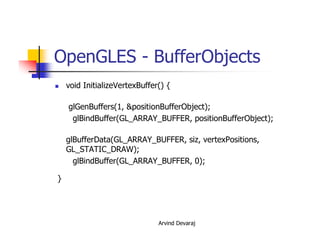 Arvind Devaraj
OpenGLES - BufferObjects
� void InitializeVertexBuffer() {
glGenBuffers(1, &positionBufferObject);
glBindBuffer(GL_ARRAY_BUFFER, positionBufferObject);
glBufferData(GL_ARRAY_BUFFER, siz, vertexPositions,
GL_STATIC_DRAW);
glBindBuffer(GL_ARRAY_BUFFER, 0);
}
 