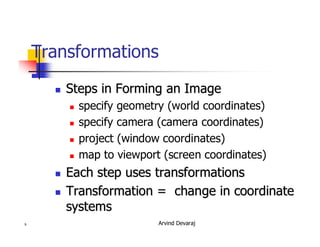 Arvind Devaraj9
Transformations
�� Steps in Forming an ImageSteps in Forming an Image
� specify geometry (world coordinates)
� specify camera (camera coordinates)
� project (window coordinates)
� map to viewport (screen coordinates)
�� Each step uses transformationsEach step uses transformations
�� Transformation = change in coordinateTransformation = change in coordinate
systemssystems
 