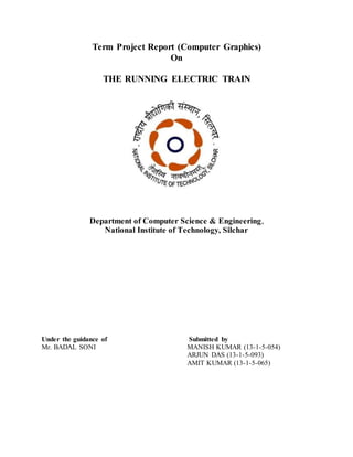 Term Project Report (Computer Graphics)
On
THE RUNNING ELECTRIC TRAIN
Department of Computer Science & Engineering,
National Institute of Technology, Silchar
Under the guidance of Submitted by
Mr. BADAL SONI MANISH KUMAR (13-1-5-054)
ARJUN DAS (13-1-5-093)
AMIT KUMAR (13-1-5-065)
 