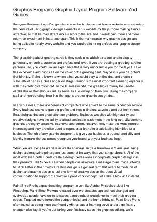 Graphics Programs Graphic Layout Program Software And
Guides

Everyone Business Logo Design who is in online business and have a website now exploring
the benefits of using graphic design elements in his website for the purpose making it more
attractive; so that he may attract more visitors to the site and in result gain more and more
return on investment in least time span. This is the main reason why graphic designs are
being added to nearly every website and you required to hiring professional graphic design
company.


The great thing about greeting cards is they seek to establish a rapport and to display
personality on both a business and professional level. If you are creating a greeting card for
personal use, you could use an experience that is very important to you for the layout. Take
this experience and capture it on the cover of the greeting card. Maybe it is your daughter's
first birthday. If she is known to whine a lot, you could play with this idea and create a
silhouette of her as a blues singer on stage. Humor is the most important element, especially
with the greeting card context. In the business world, the greeting card may be used to
establish a relationship, as well as serve as a follow up or thank you. Using the company
staff and incorporating them into the logo is another graphic design idea.


In any business, there are dozens of competitors who advertise the same product or service.
Every business seeks to gain big profits and tries to find out ways to stand out from others.
Beautiful graphics are great attention grabbers. Business websites with highquality and
creative designs have the ability to attract and retain customers in the long run. Like content,
graphics are highly attractive, retentive, and communicative. They make the website more
interesting and they are often used to represent a brand to create lasting identities for a
business. The job of any graphic designer is to give your business, a trusted credibility and
identity to make the customers recognize your brand with your business logo.


When you are trying to promote or create an image for your business in Miami, packaging
design and magazine printing are just some of the ways that you can go about it. All of the
most effective South Florida creative design professionals incorporate graphic design into
their products. That's because when people can associate a message to an image, it tends
to 'stick' better in their minds. Creative design is a general term that refers to mediums of
design, and graphic design is just one form of creative design that uses visual
communication to support or advertise a product or concept. Let's take a look at it in detail.


Paint Shop Pro is a graphic editing program, much like Adobe Photoshop. Just like
Photoshop, Paint Shop Pro was released over two decades ago and has changed and
evolved as people have come to expect a more robust experience to meet their growing
needs. Targeted more toward the budgetminded and the home hobbyist, Paint Shop Pro is
often touted as being more userfriendly with an easier learning curve and a significantly
cheaper price tag. If you're just taking your first baby steps into graphics editing, we're
 