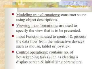    Modeling transformations: construct scene
    using object descriptions.
   Viewing transformations: are used to
    specify the view that is to be presented.
   Input Functions: used to control & process
    the data flow from the interactive devices
    such as mouse, tablet or joystick.
   Control operations: contains no. of
    housekeeping tasks such as clearing a
    display screen & initializing parameters.
 
