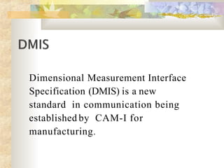 Dimensional Measurement Interface
Specification (DMIS) is a new
standard in communication being
established by CAM-I for
manufacturing.
 