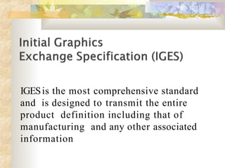 IGESis the most comprehensive standard
and is designed to transmit the entire
product definition including that of
manufacturing and any other associated
information
 