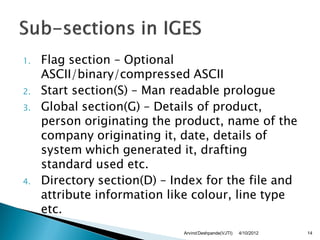 1.   Flag section – Optional
     ASCII/binary/compressed ASCII
2.   Start section(S) – Man readable prologue
3.   Global section(G) – Details of product,
     person originating the product, name of the
     company originating it, date, details of
     system which generated it, drafting
     standard used etc.
4.   Directory section(D) – Index for the file and
     attribute information like colour, line type
     etc.
                              Arvind Deshpande(VJTI)   4/10/2012   14
 