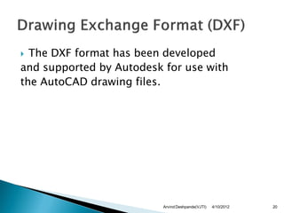  The DXF format has been developed
and supported by Autodesk for use with
the AutoCAD drawing files.




                          Arvind Deshpande(VJTI)   4/10/2012   20
 
