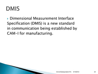  Dimensional Measurement Interface
Specification (DMIS) is a new standard
in communication being established by
CAM-I for manufacturing.




                          Arvind Deshpande(VJTI)   4/10/2012   24
 