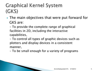    The main objectives that were put forward for
    GKS are:
    – To provide the complete range of graphical
    facilities in 2D, including the interactive
    capabilities,
    – To control all types of graphic devices such as
    plotters and display devices in a consistent
    manner,
    – To be small enough for a variety of programs




                                   Arvind Deshpande(VJTI)   4/10/2012   5
 
