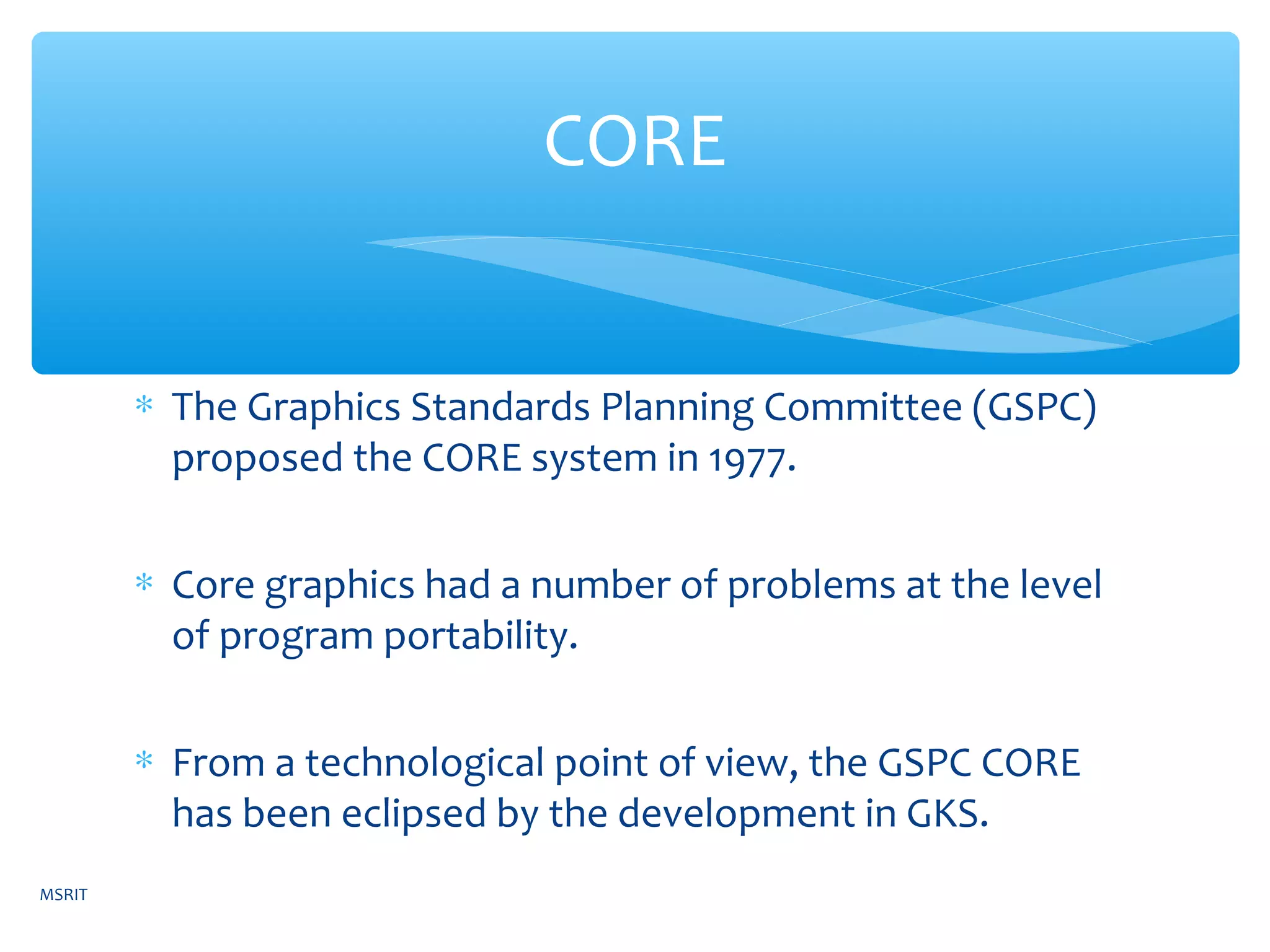 ∗ The Graphics Standards Planning Committee (GSPC)
proposed the CORE system in 1977.
∗ Core graphics had a number of problems at the level
of program portability.
∗ From a technological point of view, the GSPC CORE
has been eclipsed by the development in GKS.
CORE
MSRIT
 