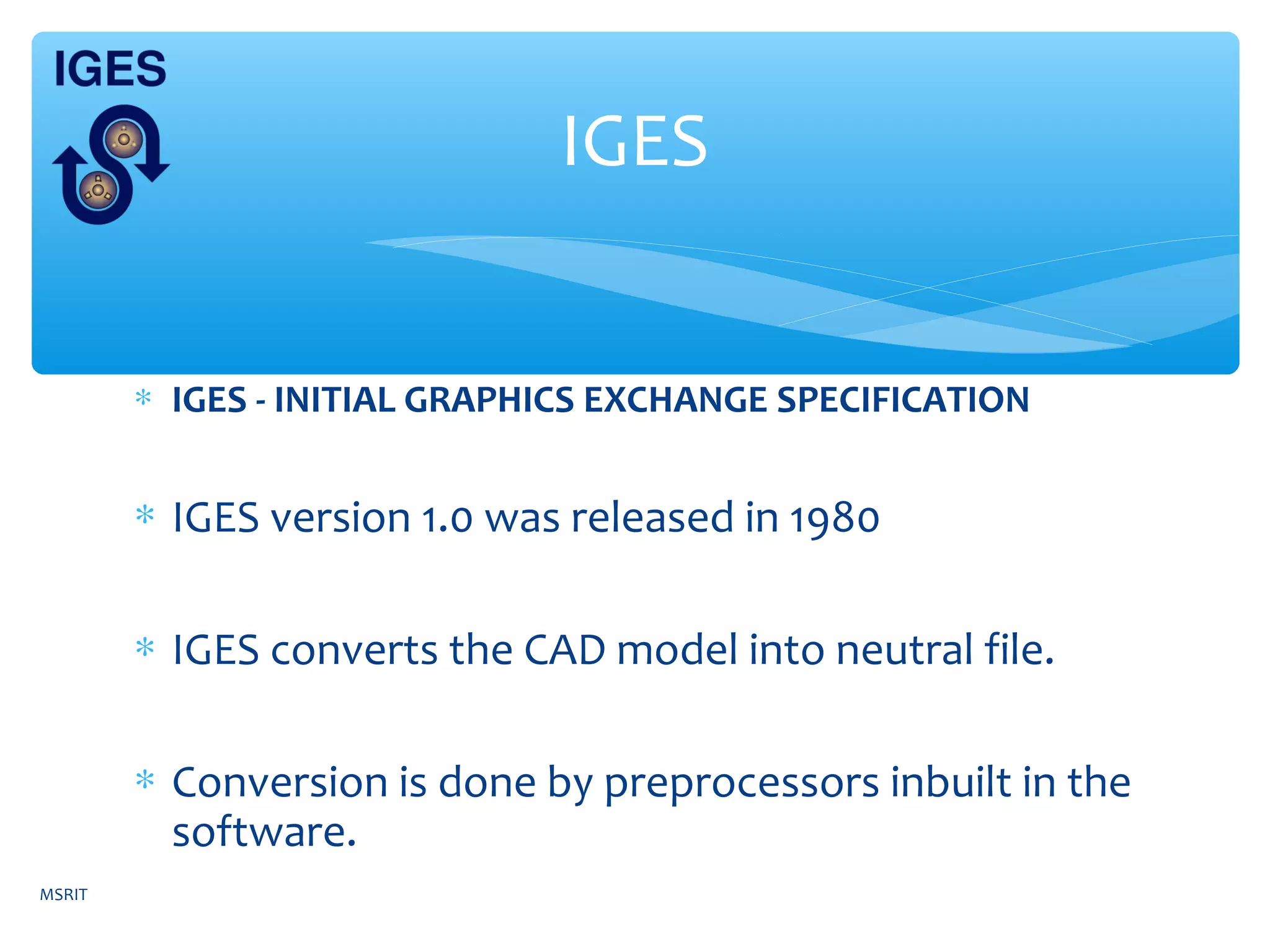 ∗ IGES - INITIAL GRAPHICS EXCHANGE SPECIFICATION
∗ IGES version 1.0 was released in 1980
∗ IGES converts the CAD model into neutral file.
∗ Conversion is done by preprocessors inbuilt in the
software.
IGES
MSRIT
 