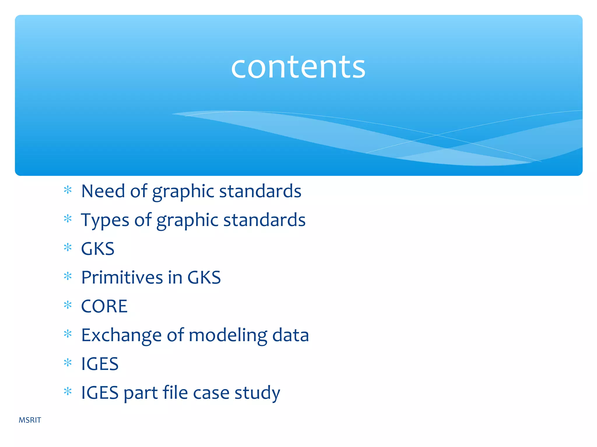 ∗ Need of graphic standards
∗ Types of graphic standards
∗ GKS
∗ Primitives in GKS
∗ CORE
∗ Exchange of modeling data
∗ IGES
∗ IGES part file case study
contents
MSRIT
 