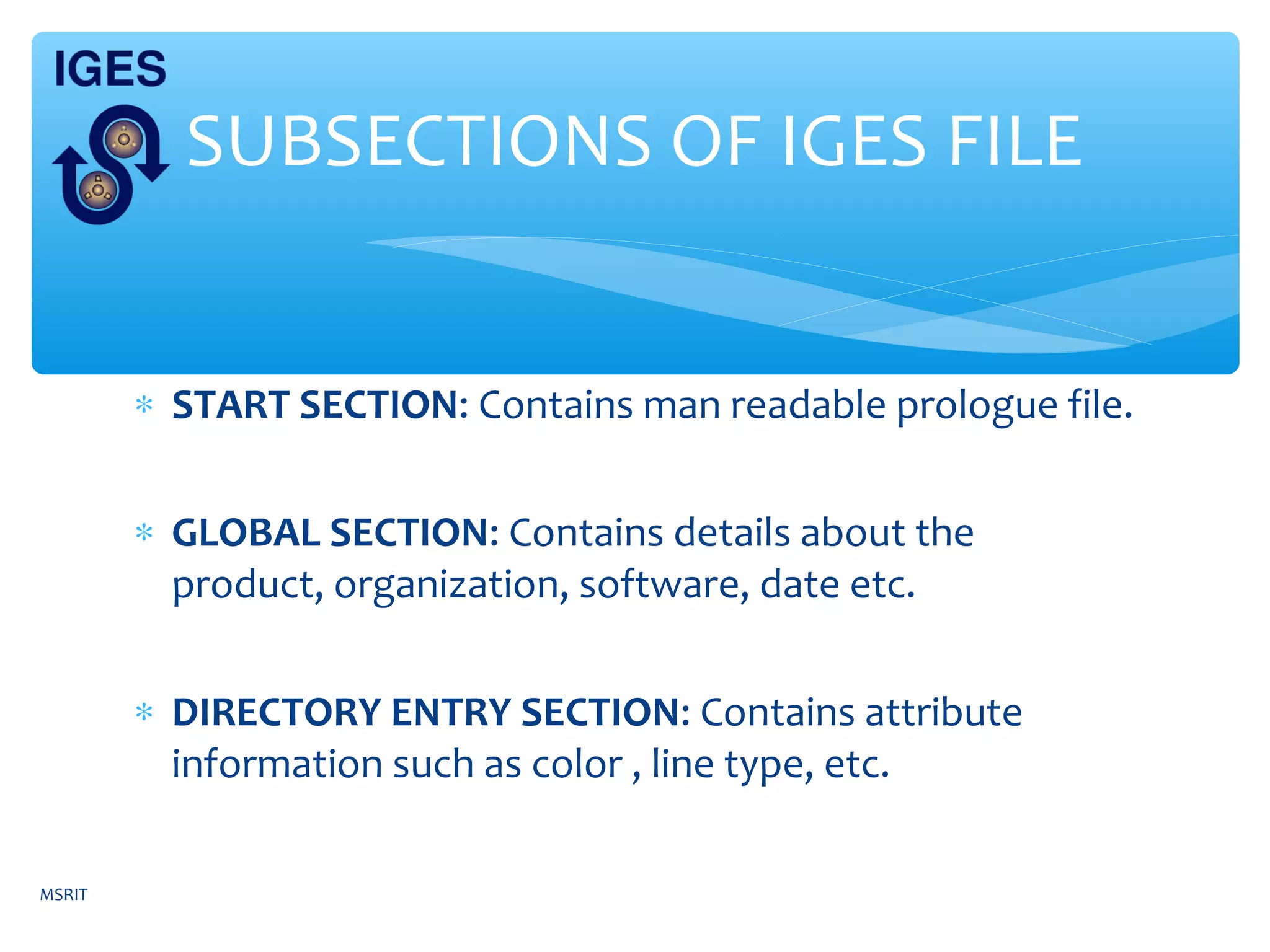 ∗ START SECTION: Contains man readable prologue file.
∗ GLOBAL SECTION: Contains details about the
product, organization, software, date etc.
∗ DIRECTORY ENTRY SECTION: Contains attribute
information such as color , line type, etc.
SUBSECTIONS OF IGES FILE
MSRIT
 