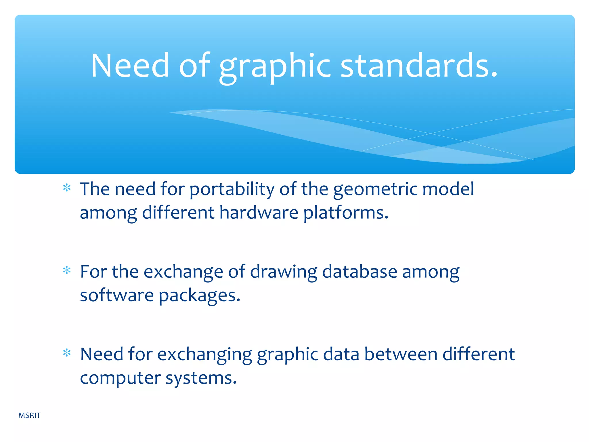 ∗ The need for portability of the geometric model
among different hardware platforms.
∗ For the exchange of drawing database among
software packages.
∗ Need for exchanging graphic data between different
computer systems.
Need of graphic standards.
MSRIT
 