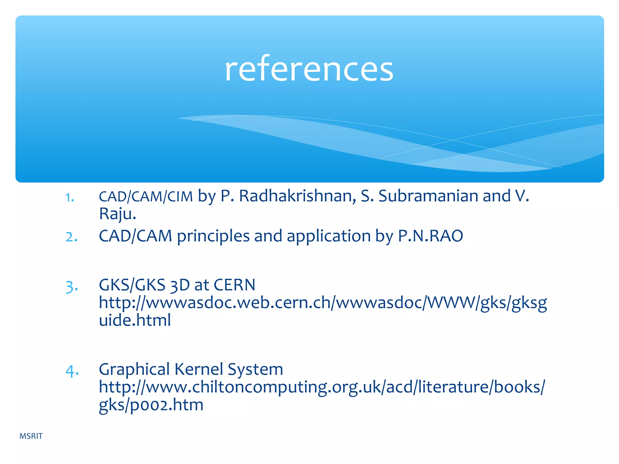 1. CAD/CAM/CIM by P. Radhakrishnan, S. Subramanian and V.
Raju.
2. CAD/CAM principles and application by P.N.RAO
3. GKS/GKS 3D at CERN
http://wwwasdoc.web.cern.ch/wwwasdoc/WWW/gks/gksg
uide.html
4. Graphical Kernel System
http://www.chiltoncomputing.org.uk/acd/literature/books/
gks/p002.htm
references
MSRIT
 