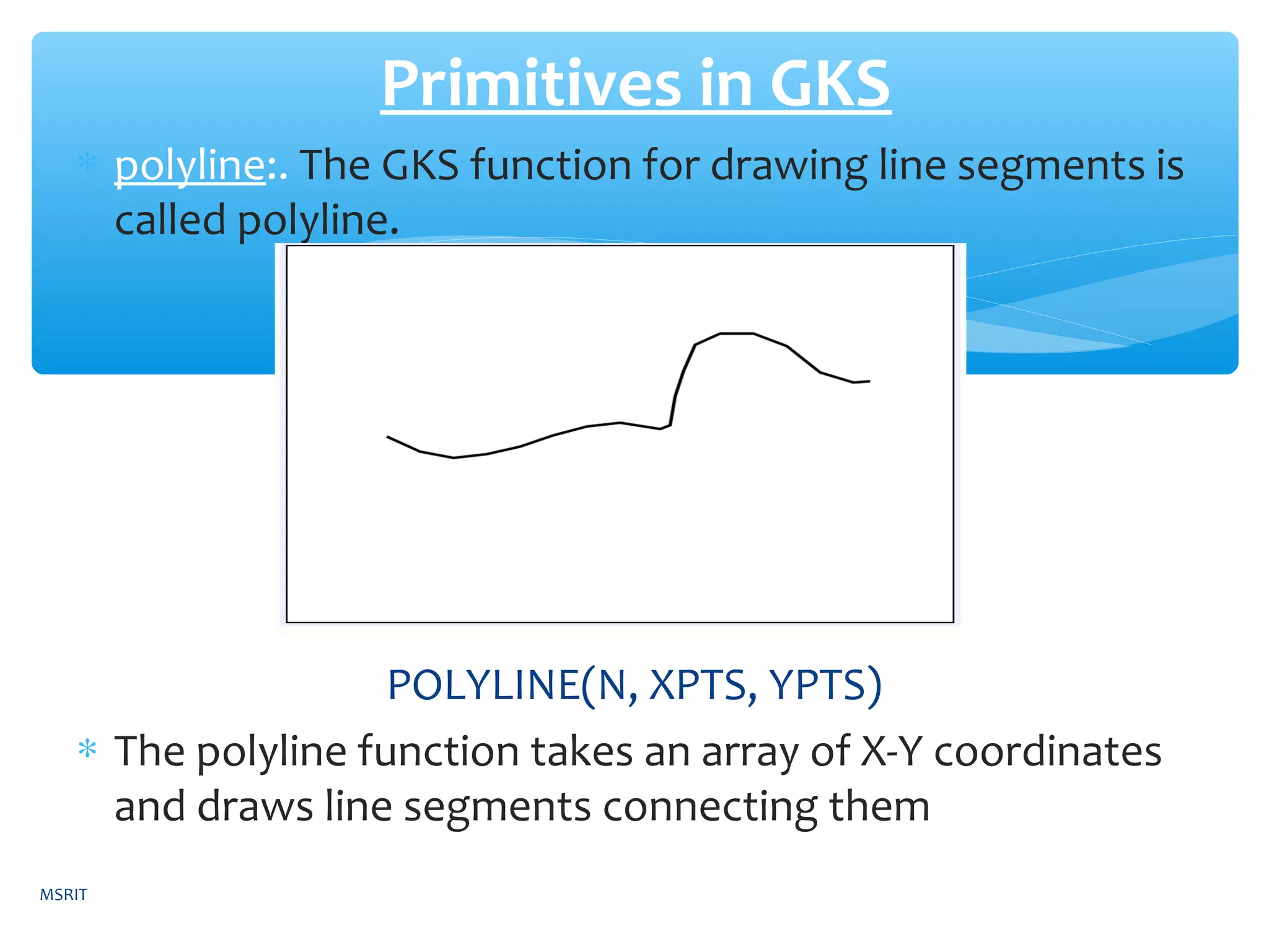 ∗ polyline:. The GKS function for drawing line segments is
called polyline.
POLYLINE(N, XPTS, YPTS)
∗ The polyline function takes an array of X-Y coordinates
and draws line segments connecting them
Primitives in GKS
MSRIT
 