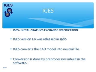 ∗ IGES - INITIAL GRAPHICS EXCHANGE SPECIFICATION
∗ IGES version 1.0 was released in 1980
∗ IGES converts the CAD model into neutral file.
∗ Conversion is done by preprocessors inbuilt in the
software.
IGES
MSRIT
 
