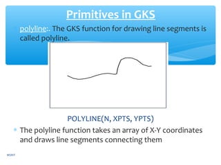 ∗ polyline:. The GKS function for drawing line segments is
called polyline.
POLYLINE(N, XPTS, YPTS)
∗ The polyline function takes an array of X-Y coordinates
and draws line segments connecting them
Primitives in GKS
MSRIT
 