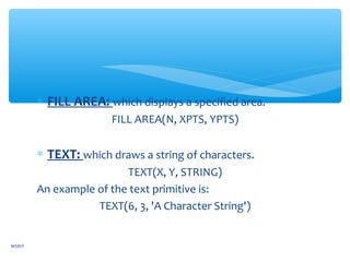 ∗ FILL AREA: which displays a specified area.
FILL AREA(N, XPTS, YPTS)
∗ TEXT: which draws a string of characters.
TEXT(X, Y, STRING)
An example of the text primitive is:
TEXT(6, 3, 'A Character String')
MSRIT
 