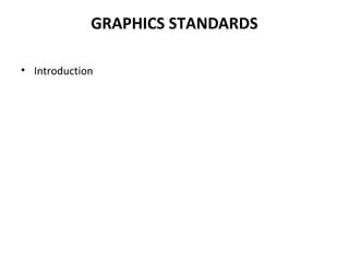 GRAPHICS STANDARDS
• Introduction
The need for portability of the geometric model among different hardware
platforms has led to the development of device independent graphics.
Simultaneously standards for exchange of drawing database among
software packages have been evolved to facilitate integration of design &
manufacturing operations.
“In the actual source code of the application program, the graphics systems
embedded in the form of subroutine calls. Therefore, software becomes
inevitably device – dependent. If input/output devices change or become
obsolete, its related software becomes obsolete as well unless significant
resources are dedicated to modify such a software. This approach was very
costly to both CAD/CAM vendors as well as users. (1963-1974)
 