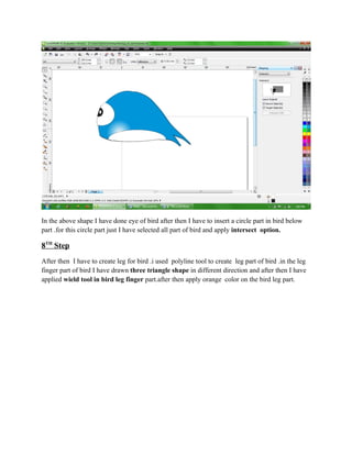 In the above shape I have done eye of bird after then I have to insert a circle part in bird below
part .for this circle part just I have selected all part of bird and apply intersect option.

8TH Step
After then I have to create leg for bird .i used polyline tool to create leg part of bird .in the leg
finger part of bird I have drawn three triangle shape in different direction and after then I have
applied wield tool in bird leg finger part.after then apply orange color on the bird leg part.
 