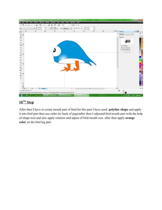 10TH Step
After then I have to create mouth part of bird.for this part I have used polyline shape and apply
it into bird part then use order (to back of page)after then I adjusted bird mouth part with the help
of shape tool and also apply rotation and adjust of bird mouth size. after then apply orange
color on the bird leg part.
 