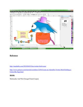 Refrences




http://mashable.com/2010/08/03/free-twitter-bird-icons/

http://www.pxleyes.com/tutorial/coreldraw/2256/Create-an-Adorable-Twitter-Bird-Holding-a-
FollowMe-Sign.html

BOOK

Mulimedia And Web Design(Vikash Gupta)
 