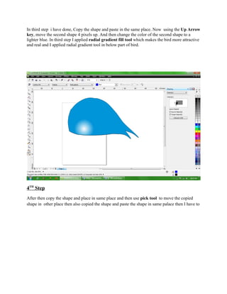 In third step i have done, Copy the shape and paste in the same place. Now using the Up Arrow
key, move the second shape 4 pixels up. And then change the color of the second shape to a
lighter blue. In third step I applied radial gradient fill tool which makes the bird more attractive
and real and I applied radial gradient tool in below part of bird.




4TH Step
After then copy the shape and place in same place and then use pick tool to move the copied
shape in other place then also copied the shape and paste the shape in same palace then I have to
 