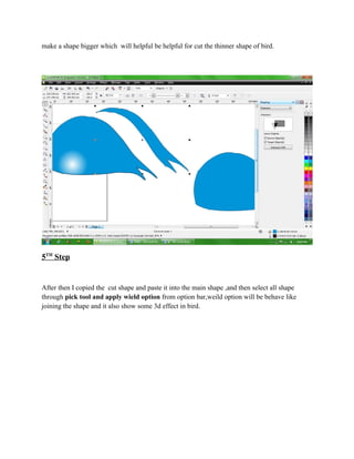 make a shape bigger which will helpful be helpful for cut the thinner shape of bird.




5TH Step


After then I copied the cut shape and paste it into the main shape ,and then select all shape
through pick tool and apply wield option from option bar,weild option will be behave like
joining the shape and it also show some 3d effect in bird.
 