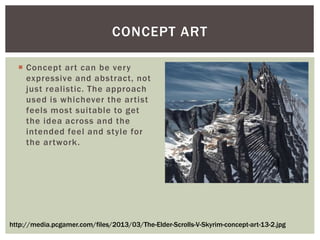  Concept art can be very
expressive and abstract, not
just realistic. The approach
used is whichever the artist
feels most suitable to get
the idea across and the
intended feel and style for
the artwork.
CONCEPT ART
http://media.pcgamer.com/files/2013/03/The-Elder-Scrolls-V-Skyrim-concept-art-13-2.jpg
 