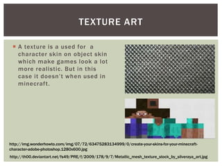  A texture is a used for a
character skin on object skin
which make games look a lot
more realistic. But in this
case it doesn’t when used in
minecraft.
TEXTURE ART
http://th00.deviantart.net/fs49/PRE/f/2009/178/9/7/Metallic_mesh_texture_stock_by_silveraya_art.jpg
http://img.wonderhowto.com/img/07/72/63475283134999/0/create-your-skins-for-your-minecraft-
character-adobe-photoshop.1280x600.jpg
 