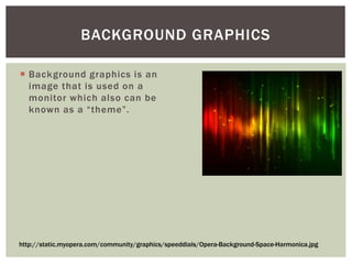  Background graphics is an
image that is used on a
monitor which also can be
known as a “theme”.
BACKGROUND GRAPHICS
http://static.myopera.com/community/graphics/speeddials/Opera-Background-Space-Harmonica.jpg
 